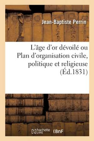 L'Âge d'Or Dévoilé Ou Plan d'Organisation Civile, Politique Et Religieuse: Dialogue Sur Les Vrais Principes Du Contrat Social de Jean-Baptiste Perrin