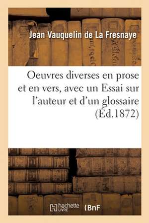 Oeuvres Diverses En Prose Et En Vers, Précédées d'Un Essai Sur l'Auteur Et Suivies d'Un Glossaire de Jean Vauquelin de la Fresnaye