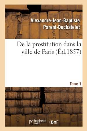 de la Prostitution Dans La Ville de Paris. Tome 1 de Alexandre-Jean-Baptiste Parent-Duchâtelet