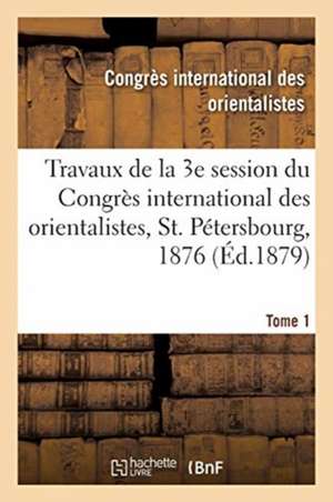 Travaux de la 3e session du Congrès international des orientalistes, St. Pétersbourg, 1876. Tome 1 de Congres Des Orientalistes