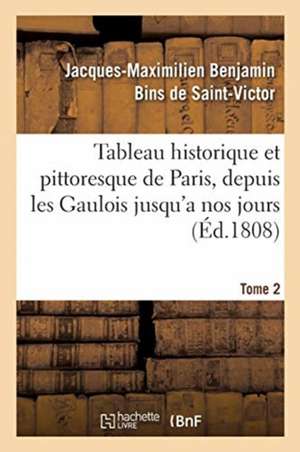 Tableau Historique Et Pittoresque de Paris, Depuis Les Gaulois Jusqu'a Nos Jours. Tome 2 de Jacques-Maximilien Benjamin Bins de Saint-Victor