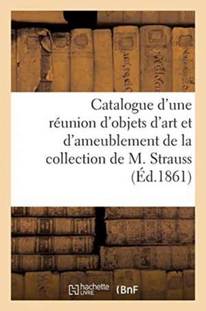 Catalogue d'Une Réunion d'Objets d'Art Et d'Ameublement de la Collection de M. Strauss de Roussel