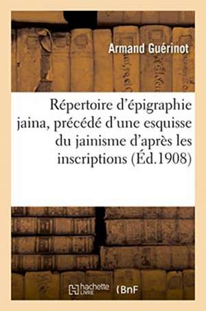 Répertoire d'Épigraphie Jaina, Précédé d'Une Esquisse Du Jainisme d'Après Les Inscriptions de Guerinot-A