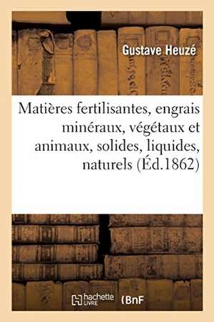 Matières Fertilisantes, Engrais Minéraux, Végétaux Et Animaux, Solides, Liquides de Gustave Heuzé