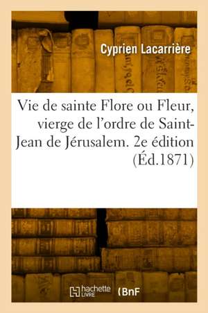 Vie de Sainte Flore Ou Fleur, Vierge de l'Ordre de Saint-Jean de Jérusalem de Cyprien Lacarrière