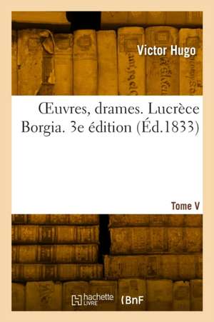 OEuvres, drames. Tome V. Lucrèce Borgia. 3e édition de Victor Hugo