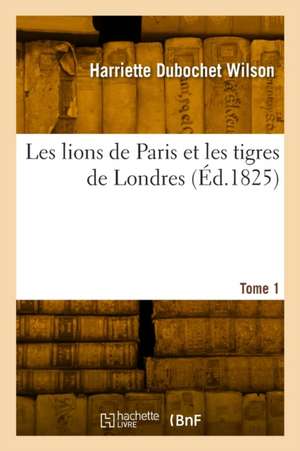 Les Lions de Paris Et Les Tigres de Londres. Tome 1 de Harriette Dubochet Wilson