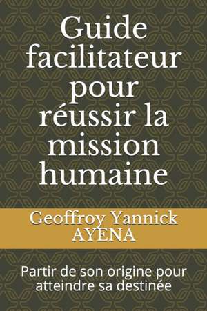 Guide facilitateur pour réussir la mission humaine: Partir de son origine pour atteindre sa destinée de Geoffroy Yannick Ayena