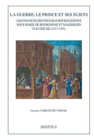 La Guerre, Le Prince Et Ses Sujets: Les Finances Des Pays-Bas Bourguignons Sous Marie de Bourgogne Et Maximilien d'Autriche (1477-1493) de Amable Sablon Du Corail