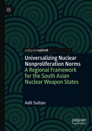 Universalizing Nuclear Nonproliferation Norms: A Regional Framework for the South Asian Nuclear Weapon States de Adil Sultan