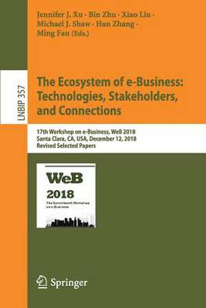 The Ecosystem of e-Business: Technologies, Stakeholders, and Connections: 17th Workshop on e-Business, WeB 2018, Santa Clara, CA, USA, December 12, 2018, Revised Selected Papers de Jennifer J. Xu