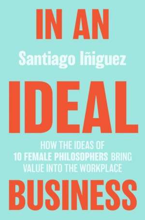 In an Ideal Business: How the Ideas of 10 Female Philosophers Bring Value into the Workplace de Santiago Iñiguez