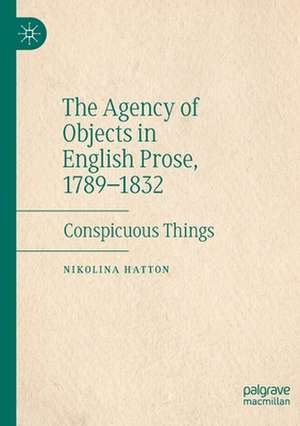 The Agency of Objects in English Prose, 1789–1832: Conspicuous Things de Nikolina Hatton