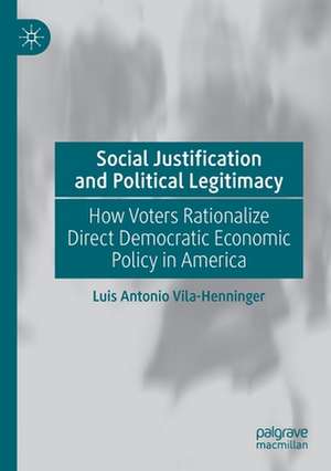 Social Justification and Political Legitimacy: How Voters Rationalize Direct Democratic Economic Policy in America de Luis Antonio Vila-Henninger