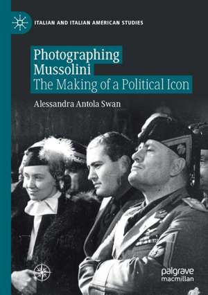 Photographing Mussolini: The Making of a Political Icon de Alessandra Antola Swan