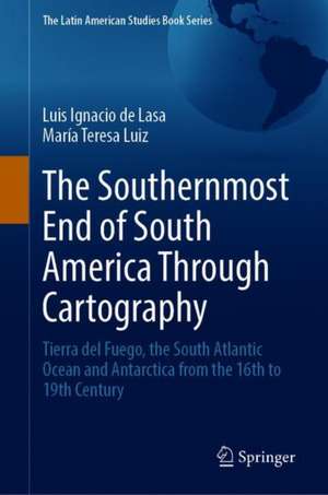 The Southernmost End of South America Through Cartography: Tierra del Fuego, the South Atlantic Ocean and Antarctica from the 16th to 19th Century de Luis Ignacio de Lasa