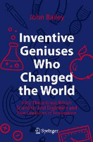 Inventive Geniuses Who Changed the World: Fifty-Three Great British Scientists and Engineers and Five Centuries of Innovation de John Bailey