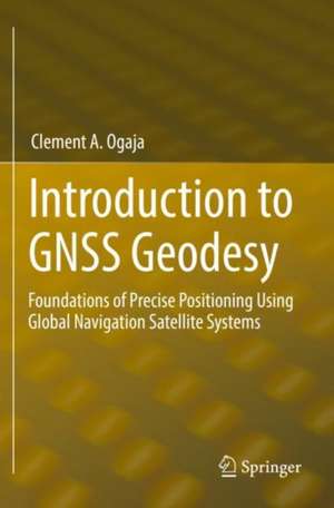 Introduction to GNSS Geodesy: Foundations of Precise Positioning Using Global Navigation Satellite Systems de Clement A. Ogaja