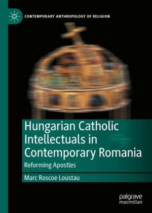 Hungarian Catholic Intellectuals in Contemporary Romania: Reforming Apostles de Marc Roscoe Loustau