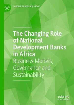 The Changing Role of National Development Banks in Africa: Business Models, Governance and Sustainability de Joshua Yindenaba Abor