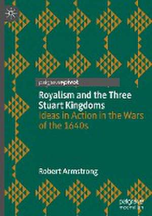 Royalism and the Three Stuart Kingdoms: Ideas in Action in the Wars of the 1640s de Robert Armstrong