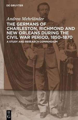 The Germans of Charleston, Richmond and New Orleans during the Civil War Period, 1850-1870: A Study and Research Compendium de Andrea Mehrländer