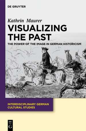 Visualizing the Past: The Power of the Image in German Historicism de Kathrin Maurer