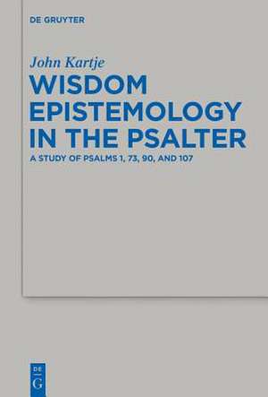 Wisdom Epistemology in the Psalter: A Study of Psalms 1, 73, 90, and 107 de John Kartje