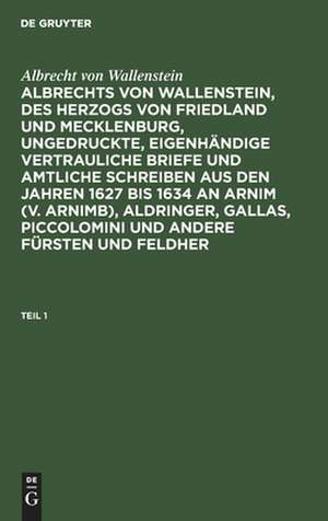 [Ungedruckte, eigenhändige vertrauliche Briefe und amtliche Schreiben aus den Jahren 1627 bis 1634 an Arnim (v. Arnimb), Aldringer, Gallas, Piccolomini und andere Fürsten und Feldherrn seiner Zeit] Albrechts von Wallenstein, des Herzogs von Friedland...: Theil 1 de Albrecht Wenzel Eusebius Wallenstein