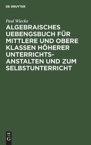 Algebraisches Uebengsbuch für mittlere u. obere Klassen höherer Unterrichtsanstalten u. zum Selbstunterricht: Erste Reihe de Paul Wiecke