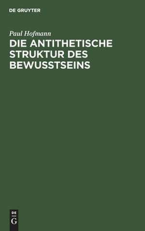 Die antithetische Struktur des Bewußtseins: Grundlegung einer Theorie der Weltanschauungsformen de Paul Hofmann