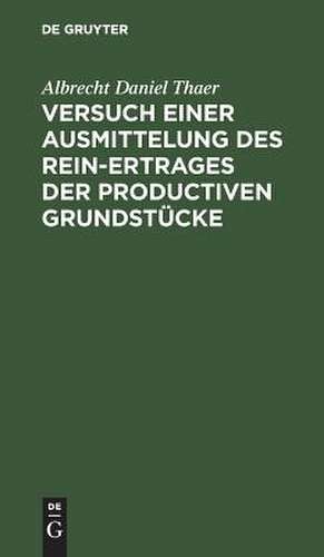 Versuch einer Ausmittelung des Rein-Ertrages der productiven Grundstücke: mit Rücksicht auf Boden, Lage und Örtlichkeit zu genauerer Prüfung de Albrecht Daniel Thaer