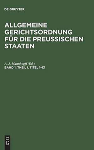 Theil I, Titel 1 - 13: aus: Allgemeine Gerichtsordnung für die Preussischen Staaten : in Verbindung mit den dieselbe ergänzenden, abändernden und erläuternden Gesetzen, Königlichen Verordnungen und Justiz-Ministerial-Rescripten, Bd. 1 de Adolph Julius Mannkopff