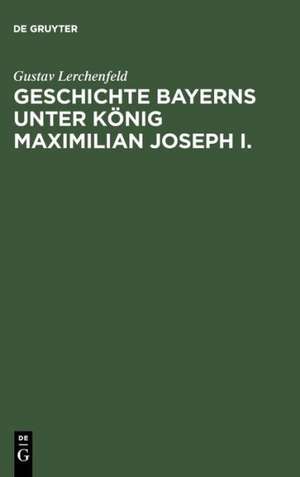 Geschichte Bayerns unter König Maximilian Joseph I.: Mit besonderer Beziehung auf die Entstehung der Verfassungs-Urkunde de Gustav Lerchenfeld