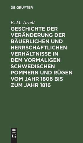 Geschichte der Veränderung der bäuerlichen und herrschaftlichen Verhältnisse in dem vormaligen Schwedischen Pommern und Rügen vom Jahr 1806 bis zum Jahr 1816 de Ernst Moritz Arndt