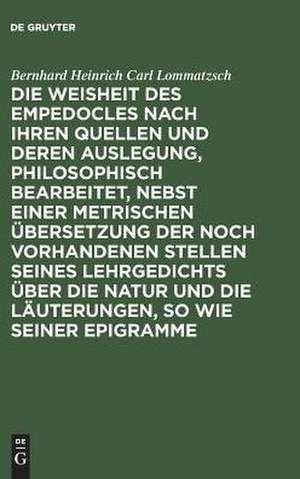 Die Weisheit des Empedocles nach ihren Quellen und deren Auslegung philosophisch bearbeitet nebst einer metrischen Übersetzung der noch vorhandenen Stellen seines Lehrgedichts über die Natur und die Läuterungen, so wie seiner Epigramme de Bernhard Heinrich Carl Lommatzsch