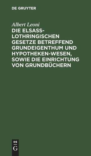 Die Elsaß-Lothringischen Gesetze betreffend Grundeigenthum und Hypothekenwesen, sowie die Einrichtung von Grundbüchern de Albert Leoni