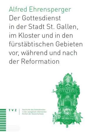 Der Gottesdienst in St. Gallen Stadt, Kloster Und Furstabtischen Gebieten: VOR, Wahrend Und Nach Der Reformation de Alfred Ehrensperger