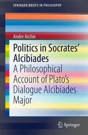 Politics in Socrates' Alcibiades: A Philosophical Account of Plato’s Dialogue Alcibiades Major de Andre Archie