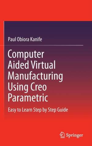 Computer Aided Virtual Manufacturing Using Creo Parametric: Easy to Learn Step by Step Guide de Paul Obiora Kanife