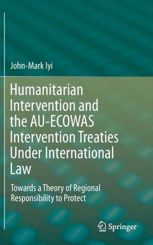 Humanitarian Intervention and the AU-ECOWAS Intervention Treaties Under International Law: Towards a Theory of Regional Responsibility to Protect de John-Mark Iyi