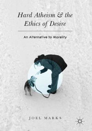 Hard Atheism and the Ethics of Desire: An Alternative to Morality de Joel Marks