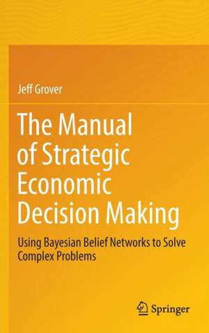 The Manual of Strategic Economic Decision Making: Using Bayesian Belief Networks to Solve Complex Problems de Jeff Grover