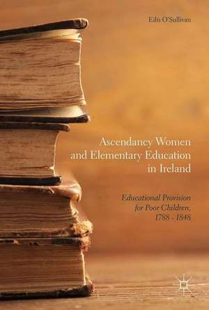 Ascendancy Women and Elementary Education in Ireland: Educational Provision for Poor Children, 1788 - 1848 de Eilís O'Sullivan