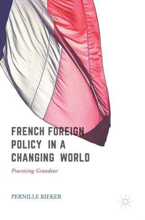 French Foreign Policy in a Changing World: Practising Grandeur de Pernille Rieker