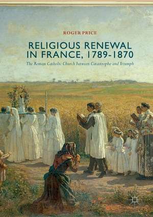 Religious Renewal in France, 1789-1870: The Roman Catholic Church between Catastrophe and Triumph de Roger Price