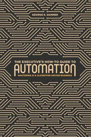 The Executive's How-To Guide to Automation: Mastering AI and Algorithm-Driven Business de George E. Danner