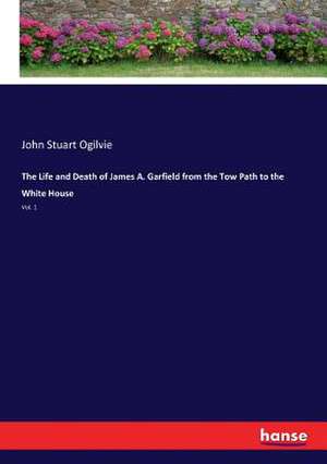 The Life and Death of James A. Garfield from the Tow Path to the White House de John Stuart Ogilvie