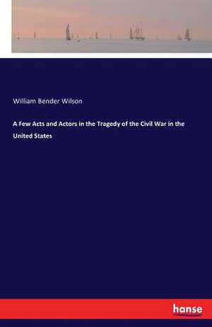 A Few Acts and Actors in the Tragedy of the Civil War in the United States de William Bender Wilson