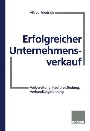 Erfolgreicher Unternehmensverkauf: Vorbereitung, Kaufpreisfindung, Verhandlungsführung de Alfred Friedrich